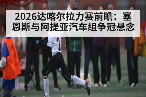 2026达喀尔拉力赛前瞻：塞恩斯与阿提亚汽车组争冠悬念
